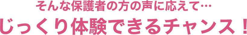 そんな保護者の方の声に応えて…じっくり体験できるチャンス！