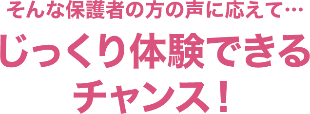 そんな保護者の方の声に応えて…じっくり体験できるチャンス！